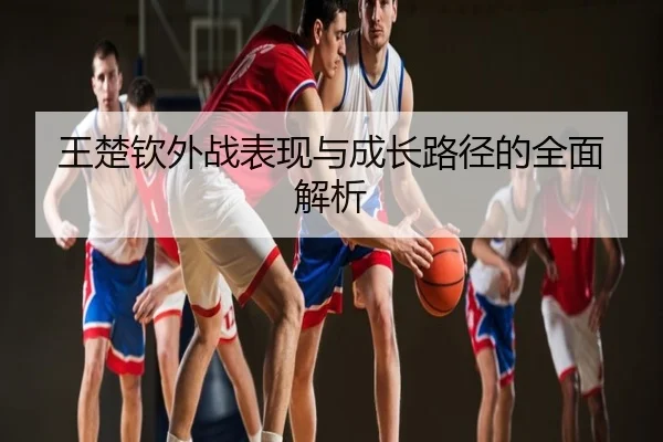 王楚钦外战表现与成长路径的全面解析