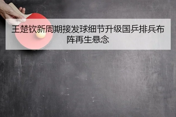 王楚钦新周期接发球细节升级国乒排兵布阵再生悬念