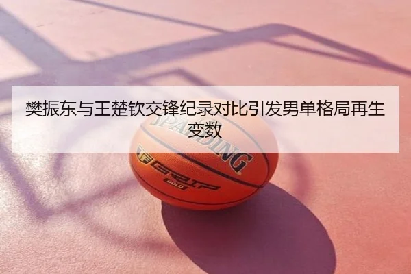 樊振东与王楚钦交锋纪录对比引发男单格局再生变数