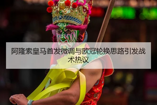 阿隆索皇马首发微调与欧冠轮换思路引发战术热议