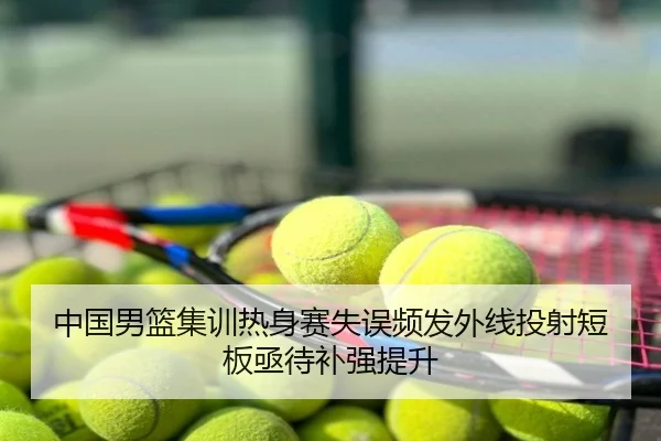 中国男篮集训热身赛失误频发外线投射短板亟待补强提升