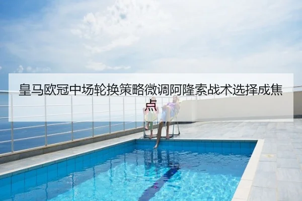 皇马欧冠中场轮换策略微调阿隆索战术选择成焦点