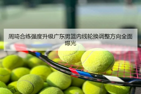 周琦合练强度升级广东男篮内线轮换调整方向全面曝光