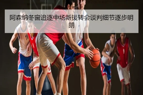阿森纳冬窗追逐中场新援转会谈判细节逐步明朗