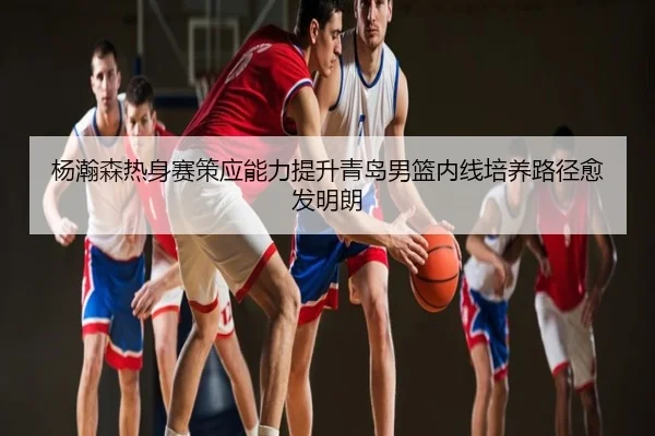 杨瀚森热身赛策应能力提升青岛男篮内线培养路径愈发明朗