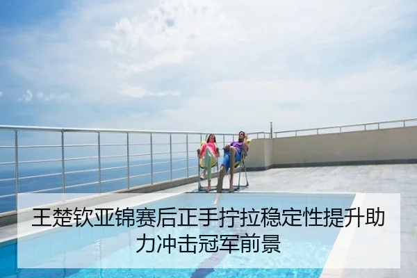 王楚钦亚锦赛后正手拧拉稳定性提升助力冲击冠军前景
